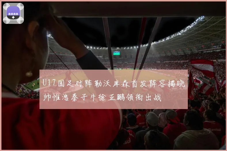 U17国足对阵勒沃库森首发阵容揭晓帅惟浩秦子牛徐正鹏领衔出战
