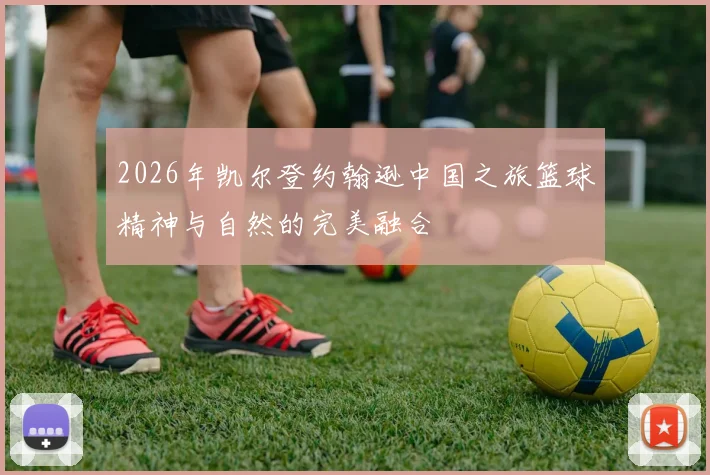 2026年凯尔登约翰逊中国之旅篮球精神与自然的完美融合